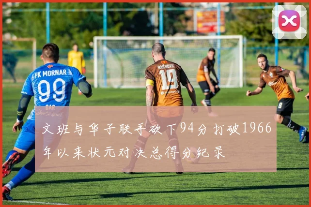 文班与华子联手砍下94分打破1966年以来状元对决总得分纪录