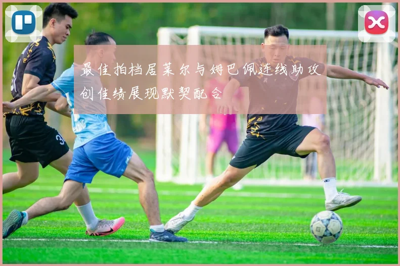 最佳拍档居莱尔与姆巴佩连线助攻创佳绩展现默契配合