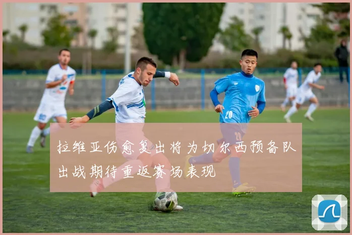拉维亚伤愈复出将为切尔西预备队出战期待重返赛场表现