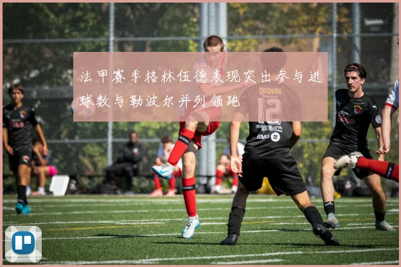 法甲赛季格林伍德表现突出参与进球数与勒波尔并列领跑