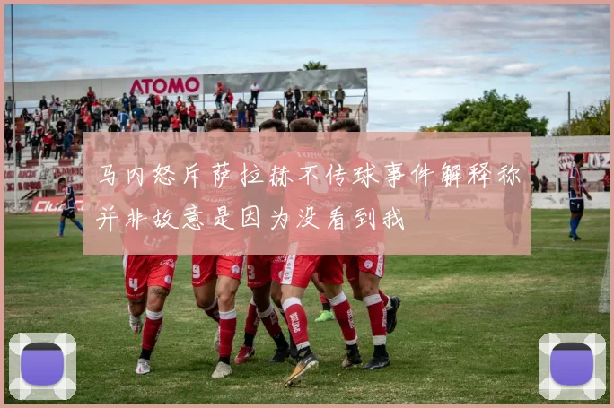 马内怒斥萨拉赫不传球事件解释称并非故意是因为没看到我