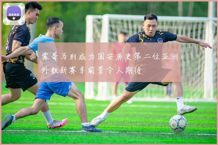 蒙哥马利成为国安历史第二位亚洲外教新赛季前景令人期待